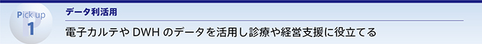 Pick up 1 データ利活用 電子カルテやDWHのデータを活用し診療や経営支援に役立てる